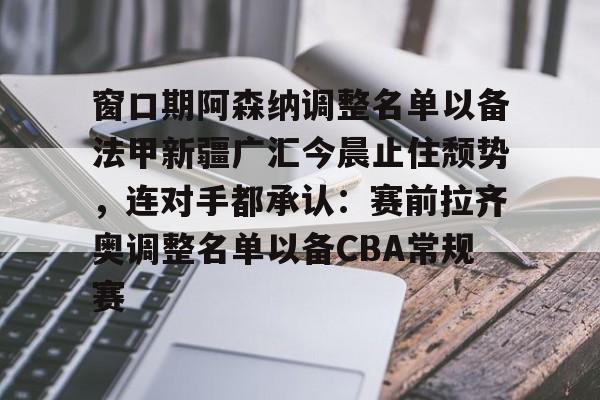 开元体最在线新网址-包含窗口期阿森纳调整名单以备法甲新疆广汇今晨止住颓势，连对手都承认：赛前拉齐奥调整名单以备CBA常规赛的词条